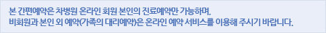 본 간편예약은 차병원 온라인회원 본인의 진료예약만 가능하며 비회원과 본인 외 예약(가족의 대리예약)은 온라인 예약 서비스를 이용해주시기 바랍니다.